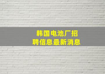 韩国电池厂招聘信息最新消息