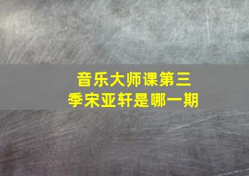 音乐大师课第三季宋亚轩是哪一期