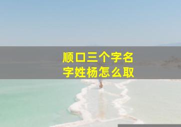 顺口三个字名字姓杨怎么取