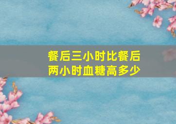 餐后三小时比餐后两小时血糖高多少