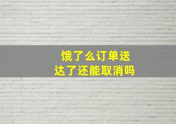 饿了么订单送达了还能取消吗