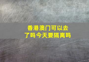 香港澳门可以去了吗今天要隔离吗