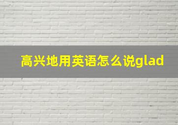 高兴地用英语怎么说glad