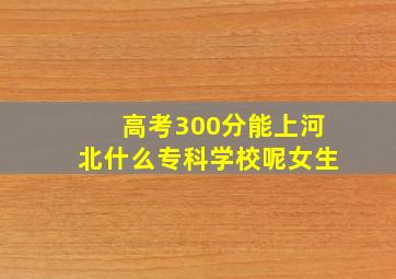 高考300分能上河北什么专科学校呢女生