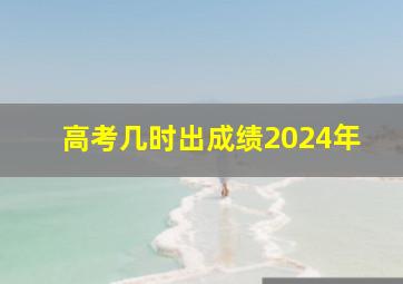 高考几时出成绩2024年