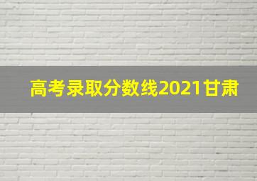 高考录取分数线2021甘肃