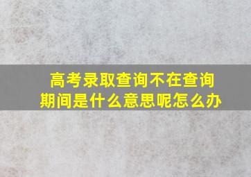 高考录取查询不在查询期间是什么意思呢怎么办