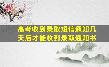 高考收到录取短信通知几天后才能收到录取通知书