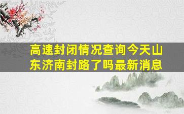 高速封闭情况查询今天山东济南封路了吗最新消息