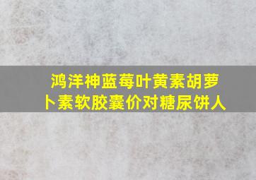 鸿洋神蓝莓叶黄素胡萝卜素软胶囊价对糖尿饼人