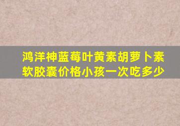 鸿洋神蓝莓叶黄素胡萝卜素软胶囊价格小孩一次吃多少