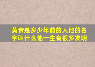 黄帝是多少年前的人他的名字叫什么他一生有很多发明