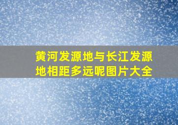 黄河发源地与长江发源地相距多远呢图片大全