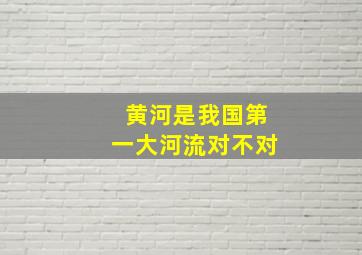 黄河是我国第一大河流对不对