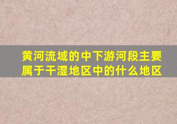 黄河流域的中下游河段主要属于干湿地区中的什么地区