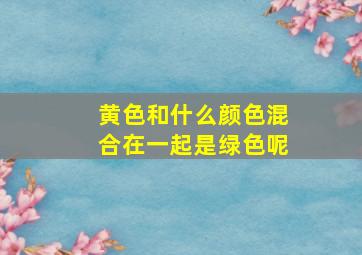 黄色和什么颜色混合在一起是绿色呢