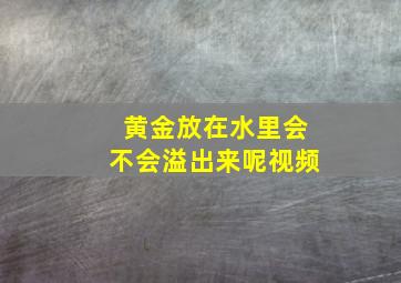 黄金放在水里会不会溢出来呢视频