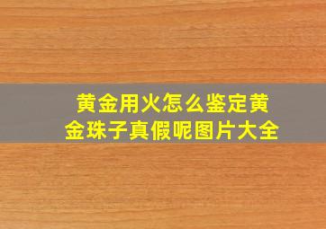 黄金用火怎么鉴定黄金珠子真假呢图片大全