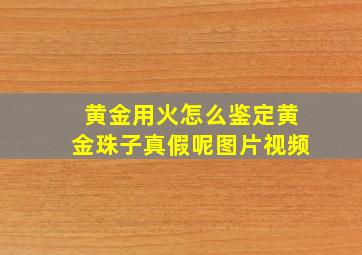 黄金用火怎么鉴定黄金珠子真假呢图片视频