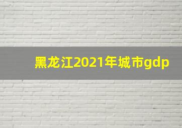 黑龙江2021年城市gdp