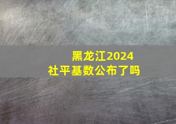 黑龙江2024社平基数公布了吗