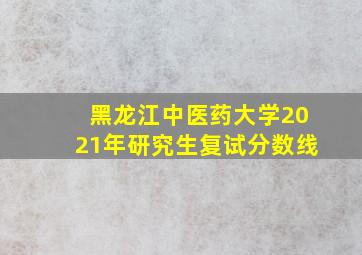 黑龙江中医药大学2021年研究生复试分数线