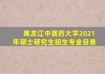 黑龙江中医药大学2021年硕士研究生招生专业目录