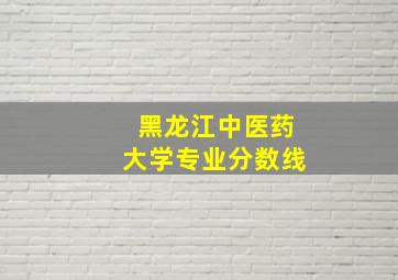 黑龙江中医药大学专业分数线