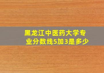 黑龙江中医药大学专业分数线5加3是多少