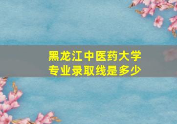 黑龙江中医药大学专业录取线是多少