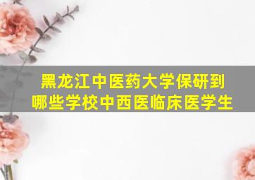 黑龙江中医药大学保研到哪些学校中西医临床医学生