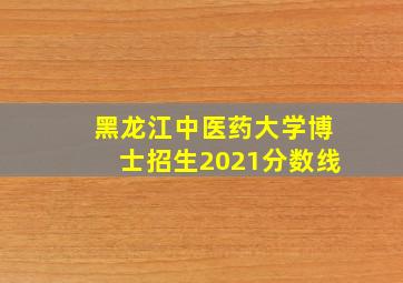 黑龙江中医药大学博士招生2021分数线