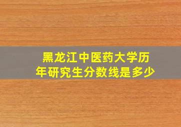 黑龙江中医药大学历年研究生分数线是多少