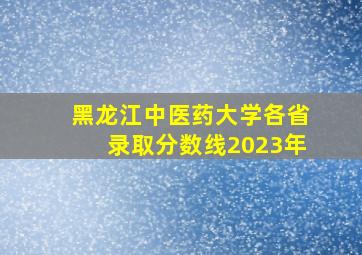 黑龙江中医药大学各省录取分数线2023年