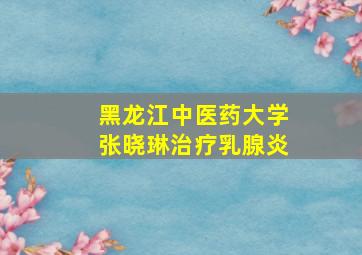 黑龙江中医药大学张晓琳治疗乳腺炎