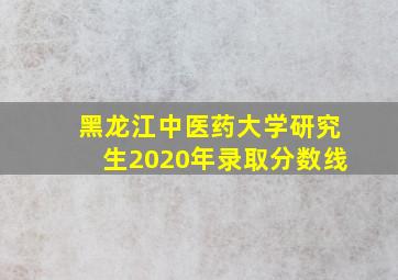 黑龙江中医药大学研究生2020年录取分数线