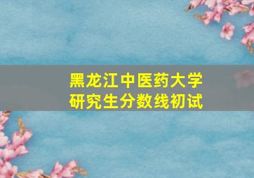 黑龙江中医药大学研究生分数线初试