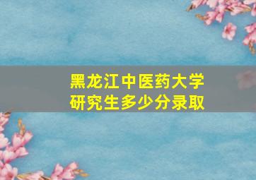 黑龙江中医药大学研究生多少分录取