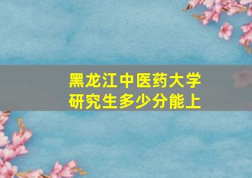 黑龙江中医药大学研究生多少分能上