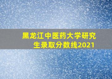 黑龙江中医药大学研究生录取分数线2021