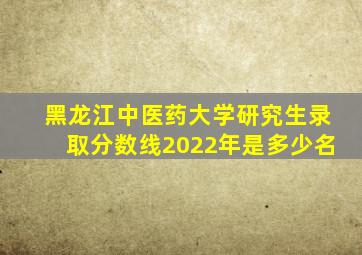 黑龙江中医药大学研究生录取分数线2022年是多少名