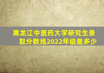 黑龙江中医药大学研究生录取分数线2022年级是多少