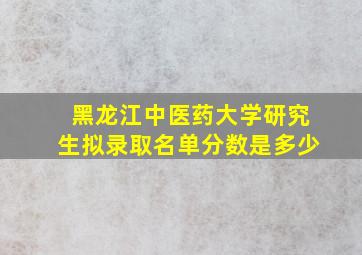 黑龙江中医药大学研究生拟录取名单分数是多少