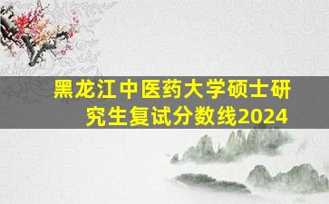 黑龙江中医药大学硕士研究生复试分数线2024