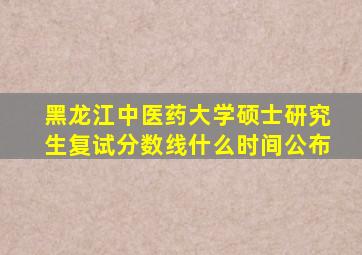 黑龙江中医药大学硕士研究生复试分数线什么时间公布