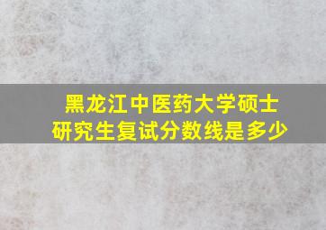 黑龙江中医药大学硕士研究生复试分数线是多少