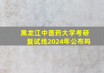 黑龙江中医药大学考研复试线2024年公布吗