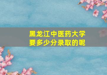 黑龙江中医药大学要多少分录取的呢