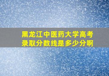 黑龙江中医药大学高考录取分数线是多少分啊