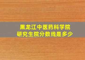 黑龙江中医药科学院研究生院分数线是多少